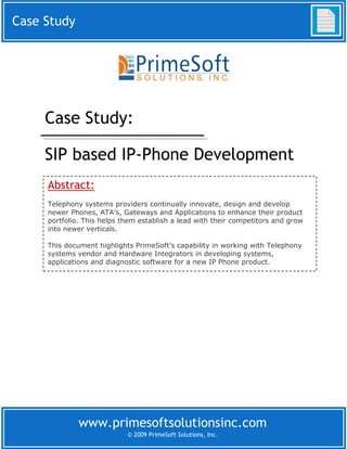 Case Study




     Case Study:

     SIP based IP-Phone Development
     Abstract:
     Telephony systems providers continually innovate, design and develop
     newer Phones, ATA’s, Gateways and Applications to enhance their product
     portfolio. This helps them establish a lead with their competitors and grow
     into newer verticals.

     This document highlights PrimeSoft’s capability in working with Telephony
     systems vendor and Hardware Integrators in developing systems,
     applications and diagnostic software for a new IP Phone product.




              www.primesoftsolutionsinc.com
                            © 2009 PrimeSoft Solutions, Inc.
 