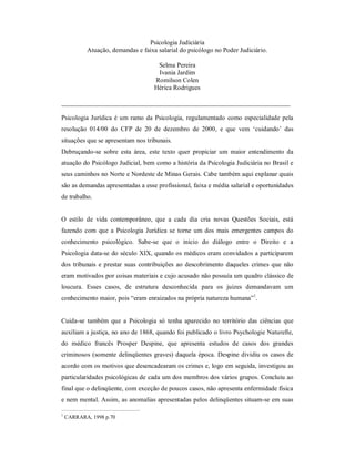 Psicologia Judiciária
           Atuação, demandas e faixa salarial do psicólogo no Poder Judiciário.

                                     Selma Pereira
                                     Ivania Jardim
                                    Romilson Colen
                                    Hérica Rodrigues

______________________________________________________________________

Psicologia Jurídica é um ramo da Psicologia, regulamentado como especialidade pela
resolução 014/00 do CFP de 20 de dezembro de 2000, e que vem ‘cuidando’ das
situações que se apresentam nos tribunais.
Debruçando-se sobre esta área, este texto quer propiciar um maior entendimento da
atuação do Psicólogo Judicial, bem como a história da Psicologia Judiciária no Brasil e
seus caminhos no Norte e Nordeste de Minas Gerais. Cabe também aqui explanar quais
são as demandas apresentadas a esse profissional, faixa e média salarial e oportunidades
de trabalho.


O estilo de vida contemporâneo, que a cada dia cria novas Questões Sociais, está
fazendo com que a Psicologia Jurídica se torne um dos mais emergentes campos do
conhecimento psicológico. Sabe-se que o inicio do diálogo entre o Direito e a
Psicologia data-se do século XIX, quando os médicos eram convidados a participarem
dos tribunais e prestar suas contribuições ao descobrimento daqueles crimes que não
eram motivados por coisas materiais e cujo acusado não possuía um quadro clássico de
loucura. Esses casos, de estrutura desconhecida para os juizes demandavam um
conhecimento maior, pois “eram enraizados na própria natureza humana”1.


Cuida-se também que a Psicologia só tenha aparecido no território das ciências que
auxiliam a justiça, no ano de 1868, quando foi publicado o livro Psychologie Naturelle,
do médico francês Prosper Despine, que apresenta estudos de casos dos grandes
criminosos (somente delinqüentes graves) daquela época. Despine dividiu os casos de
acordo com os motivos que desencadearam os crimes e, logo em seguida, investigou as
particularidades psicológicas de cada um dos membros dos vários grupos. Concluiu ao
final que o delinqüente, com exceção de poucos casos, não apresenta enfermidade física
e nem mental. Assim, as anomalias apresentadas pelos delinqüentes situam-se em suas

1
    CARRARA, 1998 p.70
 