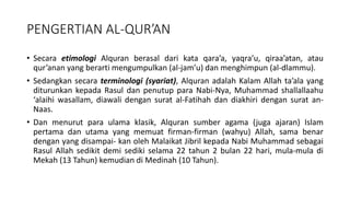 PENGERTIAN AL-QUR’AN
• Secara etimologi Alquran berasal dari kata qara’a, yaqra’u, qiraa’atan, atau
qur’anan yang berarti mengumpulkan (al-jam’u) dan menghimpun (al-dlammu).
• Sedangkan secara terminologi (syariat), Alquran adalah Kalam Allah ta’ala yang
diturunkan kepada Rasul dan penutup para Nabi-Nya, Muhammad shallallaahu
‘alaihi wasallam, diawali dengan surat al-Fatihah dan diakhiri dengan surat an-
Naas.
• Dan menurut para ulama klasik, Alquran sumber agama (juga ajaran) Islam
pertama dan utama yang memuat firman-firman (wahyu) Allah, sama benar
dengan yang disampai- kan oleh Malaikat Jibril kepada Nabi Muhammad sebagai
Rasul Allah sedikit demi sediki selama 22 tahun 2 bulan 22 hari, mula-mula di
Mekah (13 Tahun) kemudian di Medinah (10 Tahun).
 