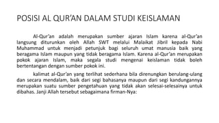 POSISI AL QUR’AN DALAM STUDI KEISLAMAN
Al-Qur’an adalah merupakan sumber ajaran Islam karena al-Qur’an
langsung diturunkan oleh Allah SWT melalui Malaikat Jibril kepada Nabi
Muhammad untuk menjadi petunjuk bagi seluruh umat manusia baik yang
beragama Islam maupun yang tidak beragama Islam. Karena al-Qur’an merupakan
pokok ajaran Islam, maka segala studi mengenai keislaman tidak boleh
bertentangan dengan sumber pokok ini.
kalimat al-Qur’an yang terlihat sederhana bila direnungkan berulang-ulang
dan secara mendalam, baik dari segi bahasanya maupun dari segi kandungannya
merupakan suatu sumber pengetahuan yang tidak akan selesai-selesainya untuk
dibahas. Janji Allah tersebut sebagaimana firman-Nya:
 