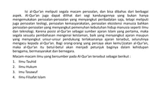 Isi al-Qur’an meliputi segala macam persoalan, dan bisa dibahas dari berbagai
aspek. Al-Qur’an juga dapat dilihat dari segi kandungannya yang bukan hanya
mengemukakan persoalan-persoalan yang menyangkut peribadatan saja, tetapi meliputi
juga persoalan teologi, persoalan kemasyarakatan, persoalan eksistensi manusia bahkan
persoalan-persoalan yang menyangkut pemenuhan kebutuhan hidup manusia seperti ilmu
dan teknologi. Karena posisi al-Qur’an sebagai sumber ajaran Islam yang pertama, maka
segala sesuatu pembahasan mengenai keIslaman, baik yang menyangkut ajaran maupun
yang menyangkut unsur-unsur pendukung terlaksananya ajaran tersebut, seluruhnya
mengacu kepada al-Qur’an. Bagi orang-orang yang percaya akan kemu'jizatan al-Qur’an,
maka al-Qur’an itu betul-betul akan menjadi petunjuk baginya dalam kehidupan
beragama, bermasyarakat dan bernegara.
Macam-macam ilmu yang bersumber pada Al-Qur’an tersebut sebagai berikut :
1. Ilmu Tauhid
2. Ilmu Hukum
3. Imu Tasawuf
4. Ilmu Filsafat Islam
 
