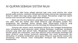 Al-QUR’AN SEBAGAI SISTEM NILAI
Al-Qur’an tidak hanya sebagai petunjuk bagi suatu umat tertentu dan untuk
periode waktu tertentu, melainkan menjadi petunjuk yang universal dan sepanjang waktu.
Al-Qur’an adalah eksis bagi setiap zaman dan tempat. Petunjuknya sangat luas seperti
luasnya umat manusia dan meliputi segala aspek kehidupan.
Bukan saja ilmu-ilmu keislaman yang digali secara langsung dari Al-Qur’an, seperti
ilmu tafsir, fikih dan Tauhid, akan tetapi Al-Qur’an juga merupakan sumber ilmu
pengetahuan dan teknologi, karena banyak sekali isyarat-isyarat Al-Qur’an yang
membicarakan persoalan-persoalan sains dan teknologi dan bidang keilmuan lainnya.
Tuntunan dan anjuran untuk mempelajari Al-Qur’an dan menggali kandungannya
serta menyebarkan ajaran-ajarannya dalam praktek kehidupan masyarakat merupakan
tuntunan yang tidak akan pernah habis. Menghadapi tantangan dunia modern yang
bersifat sekuler dan materialistis, umat Islam dituntut untuk menunjukan bimbingan dan
ajaran Al-Qur’an yang mampu memenuhi kekosongan nilai moral kemanusiaan dan
spiritualitas, di samping membuktikan ajaran-ajaran Al-Qur’an yang bersifat rasional dan
mendorong umat manusia untuk mewujudkan kemajuan dan kemakmuran serta
kesejahteraan.
 
