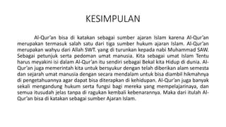 KESIMPULAN
Al-Qur’an bisa di katakan sebagai sumber ajaran Islam karena Al-Qur’an
merupakan termasuk salah satu dari tiga sumber hukum ajaran Islam. Al-Qur’an
merupakan wahyu dari Allah SWT. yang di turunkan kepada nabi Muhammad SAW.
Sebagai petunjuk serta pedoman umat manusia. Kita sebagai umat Islam Tentu
harus meyakini isi dalam Al-Qur’an itu sendiri sebagai Bekal kita Hidup di dunia. Al-
Qur’an juga memerintah kita untuk bersyukur dengan telah diberikan alam semesta
dan sejarah umat manusia dengan secara mendalam untuk bisa diambil hikmahnya
di pengetahuannya agar dapat bisa diterapkan di kehidupan. Al-Qur’an juga banyak
sekali mengandung hukum serta fungsi bagi mereka yang mempelajarinaya, dan
semua itusudah jelas tanpa di ragukan kembali kebenarannya. Maka dari itulah Al-
Qur’an bisa di katakan sebagai sumber Ajaran Islam.
 