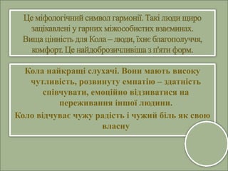 Кола найкращі слухачі. Вони мають високу
чутливість, розвинуту емпатію – здатність
співчувати, емоційно відзиватися на
переживання іншої людини.
Коло відчуває чужу радість і чужий біль як свою
власну
 