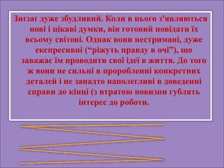 Зиґзаґ дуже збудливий. Коли в нього з'являються
нові і цікаві думки, він готовий повідати їх
всьому світові. Однак вони нестримані, дуже
експресивні (“ріжуть правду в очі”), що
заважає їм проводити свої ідеї в життя. До того
ж вони не сильні в проробленні конкретних
деталей і не занадто наполегливі в доведенні
справи до кінці (з втратою новизни гублять
інтерес до роботи.
 