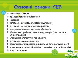  виснаження, втома
 психосоматичні ускладнення
 безсоння
 негативні настанови стосовно підлеглих
 негативні настанови стосовно роботи
 нехтування виконанням своїх обов’язків
 збільшення прийому психостимуляторів (кава, тютюн,
алкоголь, ліки)
 зменшення апетиту чи переїдання;
 негативне само оцінювання
 посилення агресивності (роздратованості, напруженості)
 посилення пасивності (цинізм, песимізм, апатія, безнадія)
 почуття провини
 