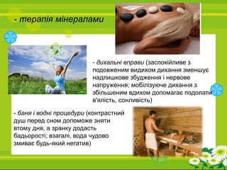- терапія мінералами
- дихальні вправи (заспокійливе з
подовженим видихом дихання зменшує
надлишкове збудження і нервове
напруження; мобілізуюче дихання з
збільшеним вдихом допомагає подолати
в'ялість, сонливість)
- баня і водні процедури (контрастний
душ перед сном допоможе зняти
втому дня, а зранку додасть
бадьорості; взагалі, вода чудово
змиває будь-який негатив)
 