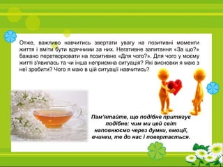 Отже, важливо навчитись звертати увагу на позитивні моменти
життя і вміти бути вдячними за них. Негативне запитання «За що?»
бажано перетворювати на позитивне «Для чого?». Для чого у моєму
житті з'явилась та чи інша неприємна ситуація? Які висновки я маю з
неї зробити? Чого я маю в цій ситуації навчитись?
Пам’ятайте, що подібне притягує
подібне: чим ми цей світ
наповнюємо через думки, емоції,
вчинки, те до нас і повертається.
 