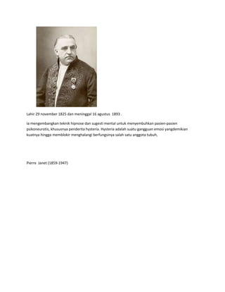 Lahir 29 november 1825 dan meninggal 16 agustus 1893 .
Ia mengembangkan teknik hipnose dan sugesti mental untuk menyembuhkan pasien-pasien
psikoneurotis, khususnya penderita hysteria. Hysteria adalah suatu gangguan emosi yangdemikian
kuatnya hingga memblokir menghalangi berfungsinya salah satu anggota tubuh,
Pierre Janet (1859-1947)
 