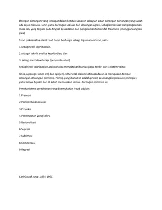 Dorngan-dorongan yang terdapat dalam ketidak sadaran sebagian adlah dorongan dorongan yang sudah
ada sejak manusia lahir, yaitu dorongan seksual dan dorongan agresi, sebagian berasal dari pengalaman
masa lalu yang terjadi pada tingkat kessadaran dan pengalamanitu bersifat traumatis (menggoncangkan
jiwa)
Teori psikoanalisa dari Freud dapat berfungsi sebagi tiga macam teori, yaitu:
1.sebagi teori kepribadian,
2.sebagai teknik analisa kepribadian, dan
3. sebagi metodew terapi (penyembuahan)
Sebagi teori kepribadian, psikoanalisa mengatakan bahwa jiawa terdiri dari 3 sistem yaitu:
ID(es,superego) uber ich) dan ego(ich). Id terletak dalam ketidaksadaran.ia merupakan tempat
dorongan-dorongan primitive. Prinsip yang dianut id adalah prinsip kesenangan (pleasure principle),
yaitu bahwa tujuan dari Id adlah memuaskan semua dorongan primitive ini.
9 mekaniskme pertahanan yang dikemukakan freud adalah:
1.Presepsi
2.Pembentukan reaksi
3.Proyeksi
4.Penempatan yang keliru
5.Rasionalisasi
6.Supresi
7.Sublimasi
8.Kompensasi
9.Regresi
Carl Gustaf Jung (1875-1961)
 
