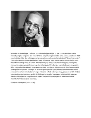 Dilahirkan di Wina tanggal 7 Februari 1870 dan meninggal tanggal 25 Mei 1937 di Aberdeen. Sejak
menjadi pengikut yang setia dari Freud di Wina, tetapi hubungan ini tidak lama, karena pada tahun 1907
menyingkirkan Adler dari kehidupannya karena Adler menulis kertas kerja berjudul “ Organ Infereority “.
Teori Adler yaitu dia mengatakan bahwa “organ Infereority” pada masing-masing orang tidaklah sama
melainkan khas bagi orang itu sendiri. Adler disebut juga sebagai sarjana sosiologi yang sosiologistis,
menurut pendapatnya watak seseorang ditentukan pula oleh hubungan orang itu dengan masyarakat.
Adler mengatakan bahwa pada dasarnya setiap orang hasrat atau dorongan untuk diakui atau dianggap
penting oleh masyarakat. Dorongan ini disebut “ geltungstrieb “ yang mendapat hambatan berat dari
perasaan rendah diri akibat adanya “ organ inferiority “. Pada beberapa orang, perasaan rendah diri bisa
meningkat menjadi kompleks rendah diri ( Infereority complex ) dan dalam hal ini individu biasanya
melakukan kompensasi yang berlebihan ( Over Compensation ). Kompensasi berlebihan ini bisa
menimbulkan neorose pada seseorang.
Grandville Stanley Hall ( 1844-1924 )
 