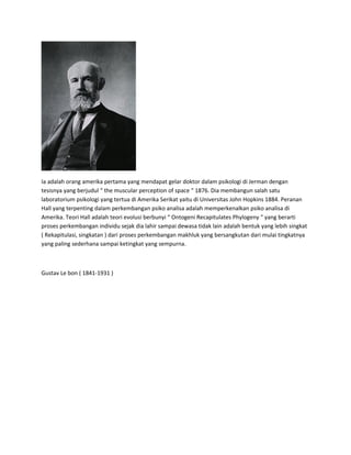 Ia adalah orang amerika pertama yang mendapat gelar doktor dalam psikologi di Jerman dengan
tesisnya yang berjudul “ the muscular perception of space “ 1876. Dia membangun salah satu
laboratorium psikologi yang tertua di Amerika Serikat yaitu di Universitas John Hopkins 1884. Peranan
Hall yang terpenting dalam perkembangan psiko analisa adalah memperkenalkan psiko analisa di
Amerika. Teori Hall adalah teori evolusi berbunyi “ Ontogeni Recapitulates Phylogeny “ yang berarti
proses perkembangan individu sejak dia lahir sampai dewasa tidak lain adalah bentuk yang lebih singkat
( Rekapitulasi, singkatan ) dari proses perkembangan makhluk yang bersangkutan dari mulai tingkatnya
yang paling sederhana sampai ketingkat yang sempurna.
Gustav Le bon ( 1841-1931 )
 