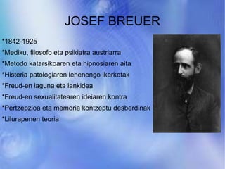 JOSEF BREUER *1842-1925 *Mediku, filosofo eta psikiatra austriarra *Metodo katarsikoaren eta hipnosiaren aita *Histeria patologiaren lehenengo ikerketak *Freud-en laguna eta lankidea *Freud-en sexualitatearen ideiaren kontra *Pertzepzioa eta memoria kontzeptu desberdinak *Lilurapenen teoria 