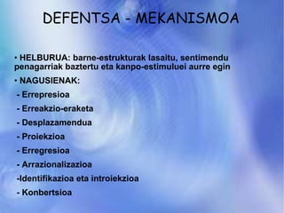 DEFENTSA - MEKANISMOA HELBURUA: barne-estrukturak lasaitu, sentimendu penagarriak baztertu eta kanpo-estimuluei aurre egin NAGUSIENAK: - Errepresioa - Erreakzio-eraketa - Desplazamendua - Proiekzioa - Erregresioa - Arrazionalizazioa -Identifikazioa eta introiekzioa - Konbertsioa 