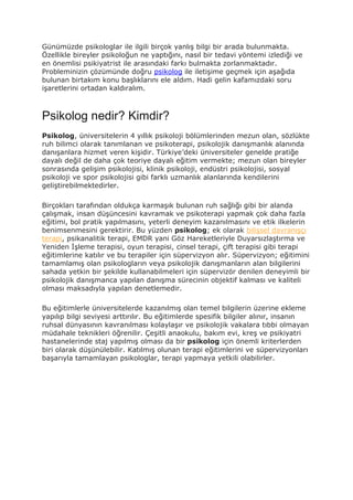 Günümüzde psikologlar ile ilgili birçok yanlış bilgi bir arada bulunmakta.
Özellikle bireyler psikoloğun ne yaptığını, nasıl bir tedavi yöntemi izlediği ve
en önemlisi psikiyatrist ile arasındaki farkı bulmakta zorlanmaktadır.
Probleminizin çözümünde doğru psikolog ile iletişime geçmek için aşağıda
bulunan birtakım konu başlıklarını ele aldım. Hadi gelin kafamızdaki soru
işaretlerini ortadan kaldıralım.
Psikolog nedir? Kimdir?
Psikolog, üniversitelerin 4 yıllık psikoloji bölümlerinden mezun olan, sözlükte
ruh bilimci olarak tanımlanan ve psikoterapi, psikolojik danışmanlık alanında
danışanlara hizmet veren kişidir. Türkiye’deki üniversiteler genelde pratiğe
dayalı değil de daha çok teoriye dayalı eğitim vermekte; mezun olan bireyler
sonrasında gelişim psikolojisi, klinik psikoloji, endüstri psikolojisi, sosyal
psikoloji ve spor psikolojisi gibi farklı uzmanlık alanlarında kendilerini
geliştirebilmektedirler.
Birçokları tarafından oldukça karmaşık bulunan ruh sağlığı gibi bir alanda
çalışmak, insan düşüncesini kavramak ve psikoterapi yapmak çok daha fazla
eğitimi, bol pratik yapılmasını, yeterli deneyim kazanılmasını ve etik ilkelerin
benimsenmesini gerektirir. Bu yüzden psikolog; ek olarak bilişsel davranışçı
terapi, psikanalitik terapi, EMDR yani Göz Hareketleriyle Duyarsızlaştırma ve
Yeniden İşleme terapisi, oyun terapisi, cinsel terapi, çift terapisi gibi terapi
eğitimlerine katılır ve bu terapiler için süpervizyon alır. Süpervizyon; eğitimini
tamamlamış olan psikologların veya psikolojik danışmanların alan bilgilerini
sahada yetkin bir şekilde kullanabilmeleri için süpervizör denilen deneyimli bir
psikolojik danışmanca yapılan danışma sürecinin objektif kalması ve kaliteli
olması maksadıyla yapılan denetlemedir.
Bu eğitimlerle üniversitelerde kazanılmış olan temel bilgilerin üzerine ekleme
yapılıp bilgi seviyesi arttırılır. Bu eğitimlerde spesifik bilgiler alınır, insanın
ruhsal dünyasının kavranılması kolaylaşır ve psikolojik vakalara tıbbi olmayan
müdahale teknikleri öğrenilir. Çeşitli anaokulu, bakım evi, kreş ve psikiyatri
hastanelerinde staj yapılmış olması da bir psikolog için önemli kriterlerden
biri olarak düşünülebilir. Katılmış olunan terapi eğitimlerini ve süpervizyonları
başarıyla tamamlayan psikologlar, terapi yapmaya yetkili olabilirler.
 