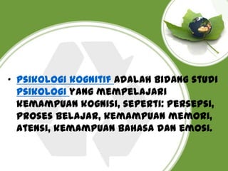 • Psikologi kognitif Adalah bidang studi
psikologi yang mempelajari
kemampuan kognisi, seperti: Persepsi,
proses belajar, kemampuan memori,
atensi, kemampuan bahasa dan emosi.

 
