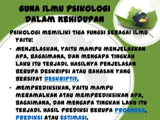 Guna ilmu Psikologi
Dalam Kehidupan
Psikologi memiliki tiga fungsi sebagai ilmu
yaitu:
• Menjelaskan, yaitu mampu menjelaskan
apa, bagaimana, dan mengapa tingkah
laku itu terjadi. Hasilnya penjelasan
berupa deskripsi atau bahasan yang
bersifat deskriptif.
• Memprediksikan, Yaitu mampu
meramalkan atau memprediksikan apa,
bagaimana, dan mengapa tingkah laku itu
terjadi. Hasil prediksi berupa prognosa,
prediksi atau estimasi.

 