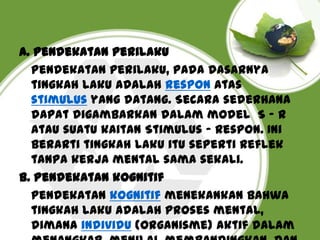 A. Pendekatan perilaku
Pendekatan perilaku, pada dasarnya
tingkah laku adalah respon atas
stimulus yang datang. Secara sederhana
dapat digambarkan dalam model S - R
atau suatu kaitan Stimulus - Respon. Ini
berarti tingkah laku itu seperti reflek
tanpa kerja mental sama sekali.
B. Pendekatan kognitif
Pendekatan kognitif menekankan bahwa
tingkah laku adalah proses mental,
dimana individu (organisme) aktif dalam

 