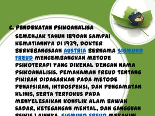 C. Pendekatan psikoanalisa
Semenjak tahun 1890an sampai
kematiannya di 1939, dokter
berkebangsaan Austria bernama Sigmund
Freud mengembangkan metode
psikoterapi yang dikenal dengan nama
psikoanalisis. Pemahaman Freud tentang
pikiran didasarkan pada metode
penafsiran, introspeksi, dan pengamatan
klinis, serta terfokus pada
menyelesaikan konflik alam bawah
sadar, ketegangan mental, dan gangguan

 