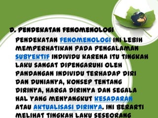 D. Pendekatan fenomenologi
Pendekatan fenomenologi ini lebih
memperhatikan pada pengalaman
subyektif individu karena itu tingkah
laku sangat dipengaruhi oleh
pandangan individu terhadap diri
dan dunianya, konsep tentang
dirinya, harga dirinya dan segala
hal yang menyangkut kesadaran
atau aktualisasi dirinya. Ini berarti
melihat tingkah laku seseorang

 