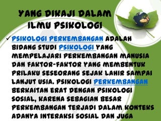 Yang dikaji dalam
Ilmu Psikologi
Psikologi perkembangan Adalah
bidang studi psikologi yang
mempelajari perkembangan manusia
dan faktor-faktor yang membentuk
prilaku seseorang sejak lahir sampai
lanjut usia. Psikologi perkembangan
berkaitan erat dengan psikologi
sosial, karena sebagian besar
perkembangan terjadi dalam konteks
adanya interaksi sosial dan juga

 