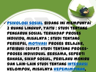 Psikologi sosial Bidang ini mempunyai
3 ruang lingkup, yaitu : studi tentang
pengaruh sosial terhadap proses
individu, misalnya : studi tentang
persepsi, motivasi proses belajar,
atribusi (sifat) studi tentang prosesproses individual bersama, seperti
bahasa, sikap sosial, perilaku meniru
dan lain-lain studi tentang interaksi
kelompok, misalnya kepemimpinan,

 
