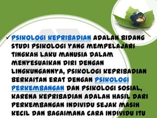 Psikologi kepribadian Adalah bidang
studi psikologi yang mempelajari
tingkah laku manusia dalam
menyesuaikan diri dengan
lingkungannya, psikologi kepribadian
berkaitan erat dengan psikologi
perkembangan dan psikologi sosial,
karena kepribadian adalah hasil dari
perkembangan individu sejak masih
kecil dan bagaimana cara individu itu

 