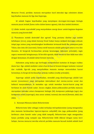 Menurut Freud, perilaku manusia merupakan hasil interaksi tiga subsistem dalam
kepribadian manusia Id, Ego dan Superego.
Id adalah bagian kepribadian yang menyimpan dorongan-dorongan biologis
manusia pusat instink (hawa nafsu dalam kamus agama). Ada dua instink dominan:
1) Libido instink reproduktif yang menyediakan energi dasar untuk kegiatan-kegiatan
manusia yang konstruktif.
2) Thanatosos instink destruktif dan agresif. Yang pertama disebut juga instink
kehidupan (eros), yang dalam konsep freud bukan hanya meliputi dorongan seksual,
tetapi juga semua yang mendatangkan kenikmatan termasuk kasih ibu, pemujaan pada
Tuhan, dan cinta diri (narcism). Semua motif manusia adalah gabungan antara eros dan
thanatos. Id bergerak berdasarkan prinsip kesenangan (pleasure principle), ingin
segera memenuhi keinginannya. Id bersifat egoistis, tidak bermoral dan tidak mau tahu
dengan kenyataan. Id adalah tabiat hewani manusia.
Subsistem yang kedua ego berfungsi menjembatani tuntutan id dengan realitas
dunia luar. Ego adalah mediator antara hasrat-hasrat hewani dengan tuntutan rasional
dan realistik. Ego-lah yang menyebabkan manusia mampu menundukan hasrat
hewaninya. Ia bergerak berdasarkan prinsip realitas (reality principle).
Superego adalah polisi kepribadian, mewakili yang ideal.Superego adalah hati
nurani (conscience) yang merupakan internalisasi dari norma-norma sosial dan
kultural masyarakatnya. Ia memaksa ego untuk menekan hasrat-hasrat yang tak
berlainan ke alam bawah sadar. Secara singkat, dalam psikoanalisis perilaku manusia
merupakan interaksi antara komponen biologis (Id), komponen psikologis (ego), dan
komponen sosial (superego); atau unsur animal, rasional, dan moral (hewani, akali, dan
nilai).
2. Konsepsi Manusia dalam Behaviorisme
Behaviorisme lahir sebagai reaksi terhadap intropeksionisme (yang menganalisa
jiwa manusia berdasarkan laporan-laporan subyektif) dan juga psikoanalisis (yang
berbicara alam bawah sadar yang tidak tampak). Behaviorisme ingin menganalisa
hanya perilaku yang nampak saja. Behaviorisme lebih dikenal dengan nama teori
belajar, karena menurut mereka seluruh perilaku manusia kecuali instink adalah hasil
 