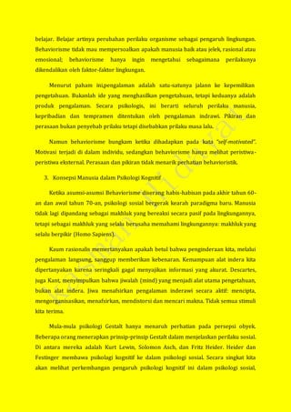 belajar. Belajar artinya perubahan perilaku organisme sebagai pengaruh lingkungan.
Behaviorisme tidak mau mempersoalkan apakah manusia baik atau jelek, rasional atau
emosional; behaviorisme hanya ingin mengetahui sebagaimana perilakunya
dikendalikan oleh faktor-faktor lingkungan.
Menurut paham ini,pengalaman adalah satu-satunya jalann ke kepemilikan
pengetahuan. Bukanlah ide yang menghasilkan pengetahuan, tetapi keduanya adalah
produk pengalaman. Secara psikologis, ini berarti seluruh perilaku manusia,
kepribadian dan tempramen ditentukan oleh pengalaman indrawi. Pikiran dan
perasaan bukan penyebab prilaku tetapi disebabkan prilaku masa lalu.
Namun behaviorisme bungkam ketika dihadapkan pada kata “self-motivated”.
Motivasi terjadi di dalam individu, sedangkan behaviorisme hanya melihat peristiwa-
peristiwa eksternal. Perasaan dan pikiran tidak menarik perhatian behavioristik.
3. Konsepsi Manusia dalam Psikologi Kognitif
Ketika asumsi-asumsi Behaviorisme diserang habis-habisan pada akhir tahun 60-
an dan awal tahun 70-an, psikologi sosial bergerak kearah paradigma baru. Manusia
tidak lagi dipandang sebagai makhluk yang bereaksi secara pasif pada lingkungannya,
tetapi sebagai makhluk yang selalu berusaha memahami lingkungannya: makhluk yang
selalu berpikir (Homo Sapiens).
Kaum rasionalis memertanyakan apakah betul bahwa penginderaan kita, melalui
pengalaman langsung, sanggup memberikan kebenaran. Kemampuan alat indera kita
dipertanyakan karena seringkali gagal menyajikan informasi yang akurat. Descartes,
juga Kant, menyimpulkan bahwa jiwalah (mind) yang menjadi alat utama pengetahuan,
bukan alat indera. Jiwa menafsirkan pengalaman inderawi secara aktif: mencipta,
mengorganisasikan, menafsirkan, mendistorsi dan mencari makna. Tidak semua stimuli
kita terima.
Mula-mula psikologi Gestalt hanya menaruh perhatian pada persepsi obyek.
Beberapa orang menerapkan prinsip-prinsip Gestalt dalam menjelaskan perilaku sosial.
Di antara mereka adalah Kurt Lewin, Solomon Asch, dan Fritz Heider. Heider dan
Festinger membawa psikolagi kognitif ke dalam psikologi sosial. Secara singkat kita
akan melihat perkembangan pengaruh psikologi kognitif ini dalam psikologi sosial,
 