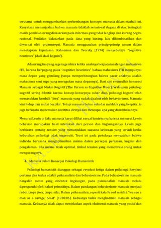 terutama untuk menggambarkan perkembangan konsepsi manusia dalam mazhab ini.
Kenyataan menunjukkan bahwa manusia tidaklah serasional dugaan di atas. Seringkali
malah penilaian orang didasarkan pada informasi yang tidak lengkap dan kurang begitu
rasional. Penilaian didasarkan pada data yang kurang, lalu dikombinasikan dan
diwarnai oleh prakonsepsi. Manusia menggunakan prinsip-prinsip umum dalam
menetapkan keputusan. Kahneman dan Tversky (1974) menyebutnya “cognitive
heuristics” (dalil-dalil kognitif).
Ada orang tua yang segera gembira ketika anaknya berpacaran dengan mahasiswa
ITB, karena berpegang pada “cognitive heuristics” bahwa mahasiswa ITB mempunyai
masa depan yang gemilang (tanpa memperhitungkan bahwa pacar anaknya adalah
mahasiswa seni rupa yang meragukan masa depannya). Dari sini rnuncullah konsepsi
Manusia sebagai Miskin Kognitif (The Person as Cognitive Miser). Walaupun psikologi
kognitif sering dikritik karena konsep-konsepnya sukar diuji, psikologi kognitif telah
memasukkan kembali “jiwa” manusia yang sudah dicabut oleh behaviorisme. Manusia
kini hidup dan mulai berpikir. Tetapi manusia bukan sekadar makhluk yang berpikir, ia
juga berusaha menemukan identitas dirinya dan mencapai apa yang didambakannya
Menurut Lewin prilaku manusia harus dilihat sesuai konteksnya karena menurut Lewin
behavior merupakan hasil interakasi dari person dan lingkungannya. Lewin juga
berbicara tentang tension yang menunjukkan suasana kejiwaan yang terjadi ketika
kebutuhan psikologi tidak terpenuhi. Teori ini pada pokoknya menyatakan bahwa
individu berusaha mengoptimalkan makna dalam persepsi, perasaan, kognisi dan
pengalaman. Bila makna tidak optimal, timbul tension yang memotivasi orang untuk
menguranginya.
4. Manusia dalam Konsepsi Psikologi Humanistik
Psikologi humanistik dianggap sebagai revolusi ketiga dalam psikologi. Revolusi
pertama dan kedua adalah psikoanalisis dan behaviorisme. Pada behaviorisme manusia
hanyalah mesin yang dibentuk lingkungan, pada psikoanalisis manusia melulu
dipengaruhi oleh naluri primitifnya. Dalam pandangan behaviorisme manusia menjadi
robot tanpa jiwa, tanpa nilai. Dalam psikoanalisis, seperti kata Freud seridiri, “we see a
man as a savage, beast” (1930:86). Keduanya tadak menghormati manusia sebagai
manusia. Keduanya tidak dapat menjelaskan aspek eksistensi manusia yang positif dan
 