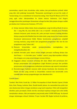 menentukan, seperti cinta, kreativitas, nilai, makna, dan pertumbuhan pribadi. Inilah
yang diisi oleh psikologi humanistik. “Humanistic psychology’is not just the study of
‘human being- it is a commitment to human becoming, “tulis Floyd W. Matson (1973:19)
yang agak sukar diterjemahkan ke dalam bahasa Indonesia. Carl Rogers
menggarisbesarkan pandangan Humanisme sebagai berikut (kita pinjam dengan sedikit
perubahan dari Coleman dan Hammen, 1974:33):
a) Setiap manusia hidup dalam dunia pengalaman yang bersifat pribadi di marxa
dia — sang Aku, Ku, atau diriku (the I, me, or myself) – menjadi, pusat: Perilaku
manusia berpusat pada konsep diri, yaitu persepsi rnanusia tentang identitas
dirinya yang bersifat fleksibel dan berubah-ubah, yang muncul dari suatu medan
fenomenal (phenomenal field). Medan keseluruhan pengalarnan subjektif
seorang manusia, yang terdiri dari pengalaman-pengalaman Aku dan Ku dan
pengalaman yang “bukan aku”.
b) Manusia berperilaku untuk mempertahankan, meningkatkan, dan
mengaktualisasikan diri.
c) individu bereaksi pada situasi sesuai dengdn persepsi renÂ¢ang dirinya dan
dazrYianya — ia bereaksi paaa “realitas” seperti yang dipersepsikan olehnya
clan dengazz cara yang sesuai dengan iconsep dirinya.
d) Anggapan adanya ancaman terhadap diri akan diikuti oleh pertahanan diri-
berupa penyempitan dan pengkakuan (rigid ification) persepsi dan perilaku
penyesuaian serta penggunaan mekanisme pertahanan ego seperti rasionalisasi.
e) Kecenderungan batiniah manusia ialah menuju kesehatan dan keutuhan diri.
Dalam kor.disi yang normal ia berperilaku rasional dan konstruktif, serta
rnemilih jalan menuju pengembangan dan aktualisasi diri.
Contoh Kasus :
Tembak Mati Polisi, Gasak Rp. 1,9 Miliar Perampokan di Bank Mandiri Capem Jl. Bukit
Kota, Kota Pinang, Labuhan Batu. Bandit-bandit jalanan itu menembak dua polisi dan
satu diantaranya kabur dengan membawa uang hasil rampokan. Polisi sulit mengetahui
identitas pada perampok. Sebab mereka menutupi wajahnya dengan kain sebo ketika
menjalankan aksinya. Aksi perampokan yang terjadi pukul 10.000 WIB pagi itu diawali
dengan kedatangan sebuah Daihatsu Troper berplat BM. Begitu berhenti di parkiran,
 