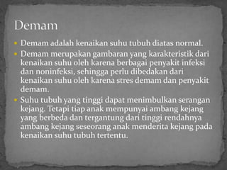  Demam adalah kenaikan suhu tubuh diatas normal.
 Demam merupakan gambaran yang karakteristik dari
  kenaikan suhu oleh karena berbagai penyakit infeksi
  dan noninfeksi, sehingga perlu dibedakan dari
  kenaikan suhu oleh karena stres demam dan penyakit
  demam.
 Suhu tubuh yang tinggi dapat menimbulkan serangan
  kejang. Tetapi tiap anak mempunyai ambang kejang
  yang berbeda dan tergantung dari tinggi rendahnya
  ambang kejang seseorang anak menderita kejang pada
  kenaikan suhu tubuh tertentu.
 
