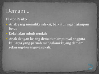 Faktor Resiko :
 Anak yang memiliki infeksi, baik itu ringan ataupun
  berat
 Kekebalan tubuh rendah
 Anak dengan kejang demam mempunyai anggota
  keluarga yang pernah mengalami kejang demam
  sekurang-kurangnya sekali.
 