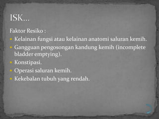 Faktor Resiko :
 Kelainan fungsi atau kelainan anatomi saluran kemih.
 Gangguan pengosongan kandung kemih (incomplete
  bladder emptying).
 Konstipasi.
 Operasi saluran kemih.
 Kekebalan tubuh yang rendah.
 