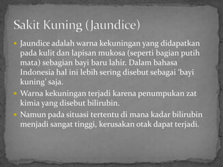  Jaundice adalah warna kekuningan yang didapatkan
  pada kulit dan lapisan mukosa (seperti bagian putih
  mata) sebagian bayi baru lahir. Dalam bahasa
  Indonesia hal ini lebih sering disebut sebagai ‘bayi
  kuning’ saja.
 Warna kekuningan terjadi karena penumpukan zat
  kimia yang disebut bilirubin.
 Namun pada situasi tertentu di mana kadar bilirubin
  menjadi sangat tinggi, kerusakan otak dapat terjadi.
 