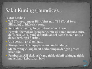 Faktor Resiko :
 TcB (Transcutaneus Bilirubin) atau TSB (Total Serum
  Bilirubin) di high-risk zone.
 Ketidakcocokan golongan darah atau rhesus.
 Penyakit hemolisis (penghancuran sel darah merah), misal:
  defisiensi G6PD yang dibutuhkan sel darah merah untuk
  dapat berfungsi normal.
 Usia gestasi 35-36 minggu.
 Riwayat terapi cahaya pada saudara kandung.
 Memar yang cukup berat berhubungan dengan proses
  kelahiran
 Pemberian ASI eksklusif yang tidak efektif sehingga tidak
  mencukupi kebutuhan bayi.
 