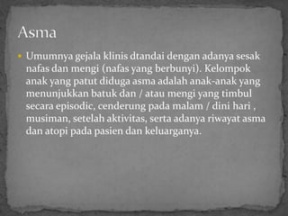  Umumnya gejala klinis dtandai dengan adanya sesak
 nafas dan mengi (nafas yang berbunyi). Kelompok
 anak yang patut diduga asma adalah anak-anak yang
 menunjukkan batuk dan / atau mengi yang timbul
 secara episodic, cenderung pada malam / dini hari ,
 musiman, setelah aktivitas, serta adanya riwayat asma
 dan atopi pada pasien dan keluarganya.
 