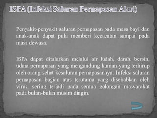 Penyakit-penyakit saluran pernapasan pada masa bayi dan
anak-anak dapat pula memberi kecacatan sampai pada
masa dewasa.

ISPA dapat ditularkan melalui air ludah, darah, bersin,
udara pernapasan yang mengandung kuman yang terhirup
oleh orang sehat kesaluran pernapasannya. Infeksi saluran
pernapasan bagian atas terutama yang disebabkan oleh
virus, sering terjadi pada semua golongan masyarakat
pada bulan-bulan musim dingin.
 