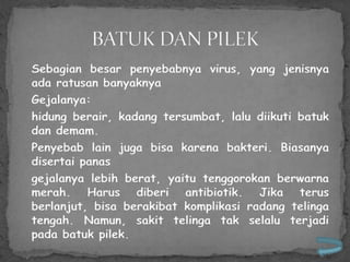 Sebagian besar penyebabnya virus, yang jenisnya
ada ratusan banyaknya
Gejalanya:
hidung berair, kadang tersumbat, lalu diikuti batuk
dan demam.
Penyebab lain juga bisa karena bakteri. Biasanya
disertai panas
gejalanya lebih berat, yaitu tenggorokan berwarna
merah. Harus diberi antibiotik. Jika terus
berlanjut, bisa berakibat komplikasi radang telinga
tengah. Namun, sakit telinga tak selalu terjadi
pada batuk pilek.
 