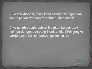 Jika tak diobati, lama-lama radang telinga akan
makin parah dan dapat menimbulkan nanah.

Jika nanah pecah, cairan itu akan keluar dari
telinga dengan bau yang tidak enak. Efek jangka
panjangnya, sistem pendengaran rusak.
 