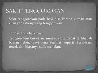 Sakit tenggorokan pada bayi bisa karena kuman atau
virus yang menyerang tenggorokan.

Tanda-tanda fisiknya :
 tenggorokan berwarna merah, yang dapat terlihat di
bagian leher. Bayi juga terlihat seperti kesakitan,
rewel, dan biasanya sulit menelan.
 