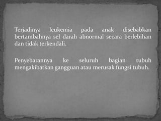 Terjadinya leukemia pada anak         disebabkan
bertambahnya sel darah abnormal secara berlebihan
dan tidak terkendali.

Penyebarannya    ke   seluruh    bagian     tubuh
mengakibatkan gangguan atau merusak fungsi tubuh.
 