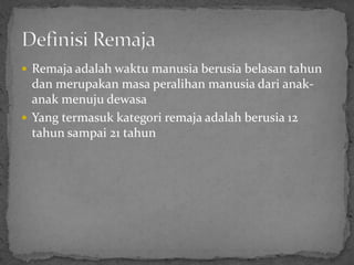  Remaja adalah waktu manusia berusia belasan tahun
  dan merupakan masa peralihan manusia dari anak-
  anak menuju dewasa
 Yang termasuk kategori remaja adalah berusia 12
  tahun sampai 21 tahun
 