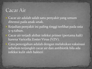  Cacar air adalah salah satu penyakit yang umum
  ditemui pada anak-anak.
 Kejadian penyakit ini paling tinggi terlihat pada usia
  5–9 tahun.
 Cacar air terjadi akibat infeksi primer (pertama kali)
  karena Varicella Zoster Virus (VZV).
 Cara pencegahan adalah dengan melakukan vaksinasi
  sebelum terjangkit cacar air dan antibiotik bila ada
  infeksi kulit oleh bakteri
 