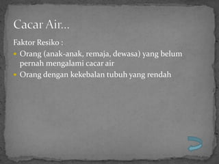Faktor Resiko :
 Orang (anak-anak, remaja, dewasa) yang belum
  pernah mengalami cacar air
 Orang dengan kekebalan tubuh yang rendah
 