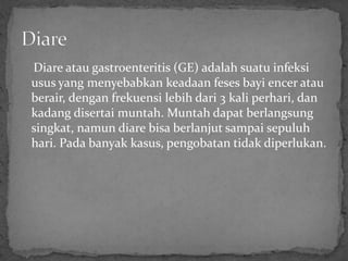 Diare atau gastroenteritis (GE) adalah suatu infeksi
usus yang menyebabkan keadaan feses bayi encer atau
berair, dengan frekuensi lebih dari 3 kali perhari, dan
kadang disertai muntah. Muntah dapat berlangsung
singkat, namun diare bisa berlanjut sampai sepuluh
hari. Pada banyak kasus, pengobatan tidak diperlukan.
 