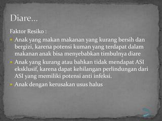 Faktor Resiko :
 Anak yang makan makanan yang kurang bersih dan
  bergizi, karena potensi kuman yang terdapat dalam
  makanan anak bisa menyebabkan timbulnya diare
 Anak yang kurang atau bahkan tidak mendapat ASI
  eksklusif, karena dapat kehilangan perlindungan dari
  ASI yang memiliki potensi anti infeksi.
 Anak dengan kerusakan usus halus
 
