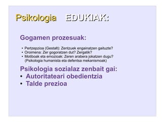 Psikologia EDUKIAK:

Gogamen prozesuak:
 ●   Pertzepzioa (Gestalt): Zentzuek engainatzen gaituzte?
 ●   Oroimena: Zer gogoratzen dut? Zergatik?
 ●   Motiboak eta emozioak: Zeren arabera jokatzen dugu?
     (Psikologia humanista eta defentsa mekanismoak)

Psikologia sozialaz zenbait gai:
● Autoritateari obedientzia

● Talde prezioa
 