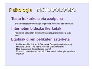 Psikologia METODOLOGIA:
Testu irakurketa eta azalpena
  Euskaraz testu liburua dago, Ingelesez, fotokopia eta artikuluak

Interneten bidezko ikerketak
  Psikologia sozialaren inguruan batez ere, proiektuak eta talde
  lana

Egokiak diren pelikulen azterketa
  ●   La Naranja Mecánica - A Clockwork Orange (Konduktismoa)
  ●   Izkutuko Griña - The secret Passion (Psikoanalisia)
  ●   Das Experiment (Expektatiben teoria)
  ●   Zimbardo irakaslearen zenbait dokumental, psikologia sozialaren
      inguruan
 
