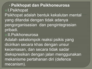 • Psikhopat dan Psikhoneurosa
I.Psikhopat
Psikhopat adalah bentuk kekalutan mental
yang ditandai dengan tidak adanya
pengorganisasian dan pengintegrasian
pribadi.
II.Psikhoneurosa
Adalah sekelompok reaksi psikis yang
dicirikan secara khas dengan unsur
kecemasan, dan secara tidak sadar
diekspresikan dengan jalan menggunakan
mekanisme pertahanan diri (defence
mecanism).
 